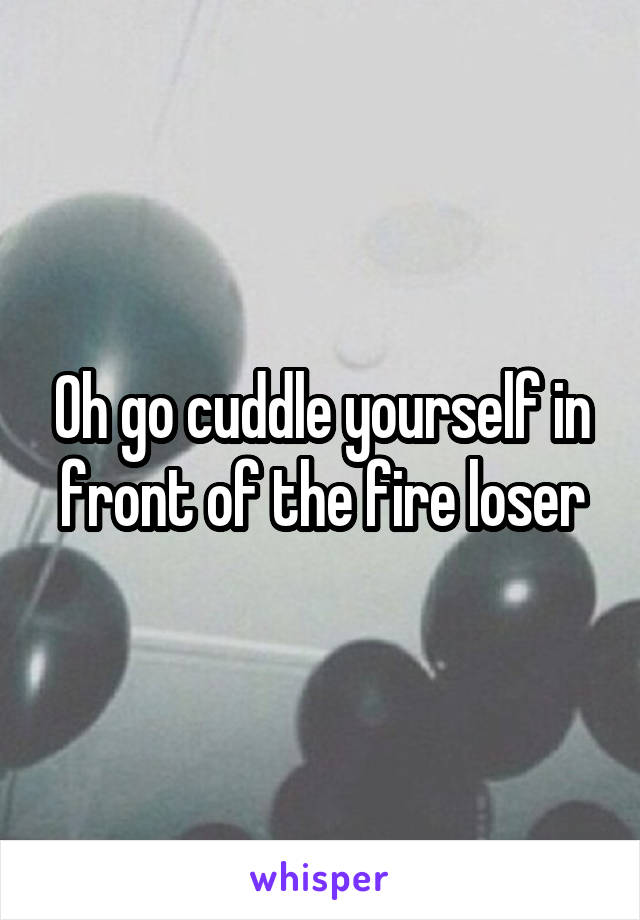 Oh go cuddle yourself in front of the fire loser