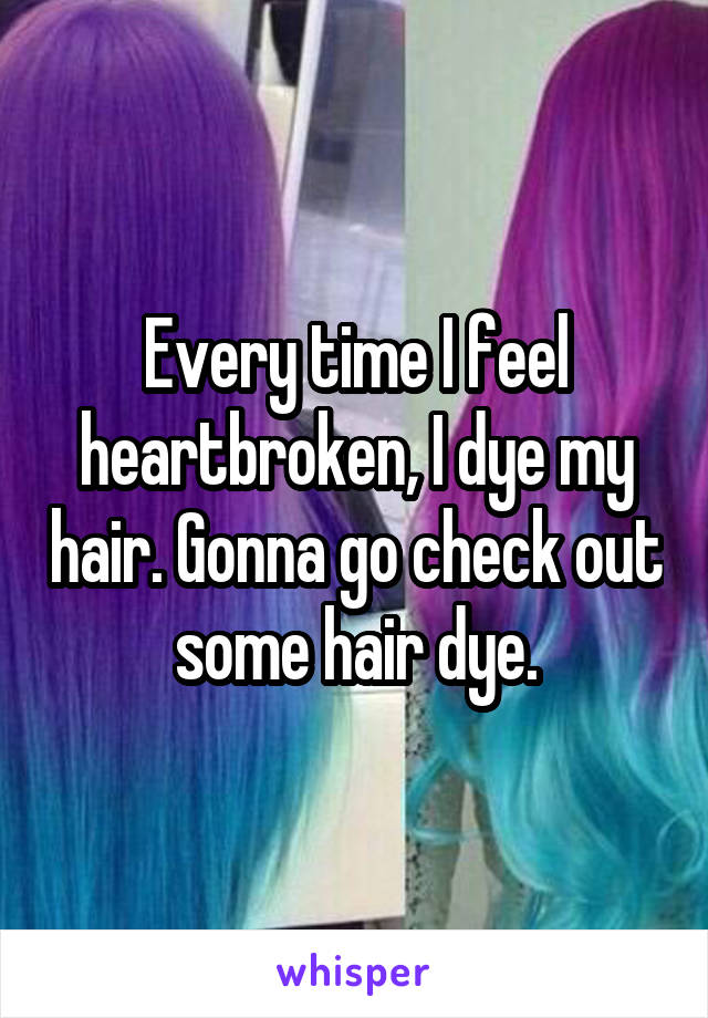 Every time I feel heartbroken, I dye my hair. Gonna go check out some hair dye.