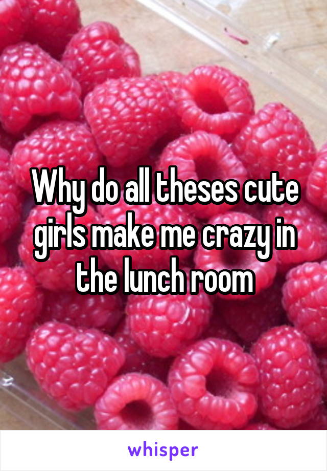 Why do all theses cute girls make me crazy in the lunch room