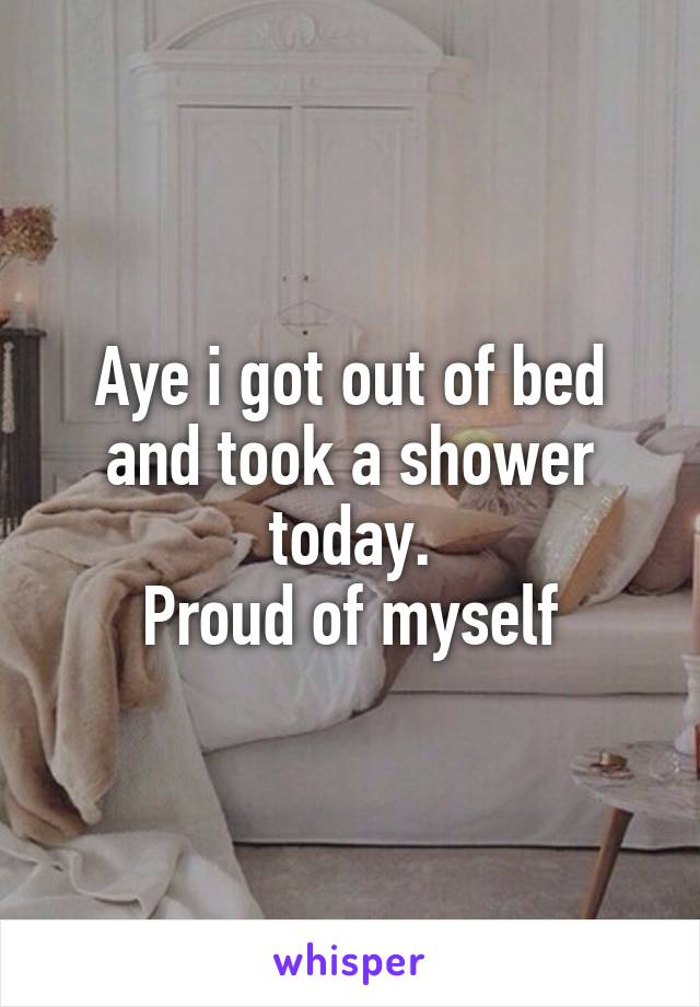 Aye i got out of bed and took a shower today.
Proud of myself