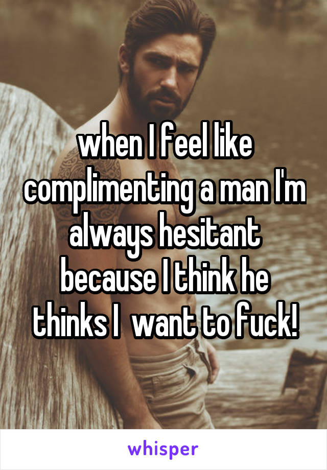 when I feel like complimenting a man I'm always hesitant because I think he thinks I  want to fuck!