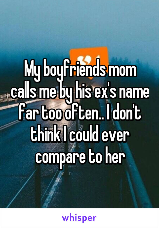 My boyfriends mom calls me by his ex's name far too often.. I don't think I could ever compare to her