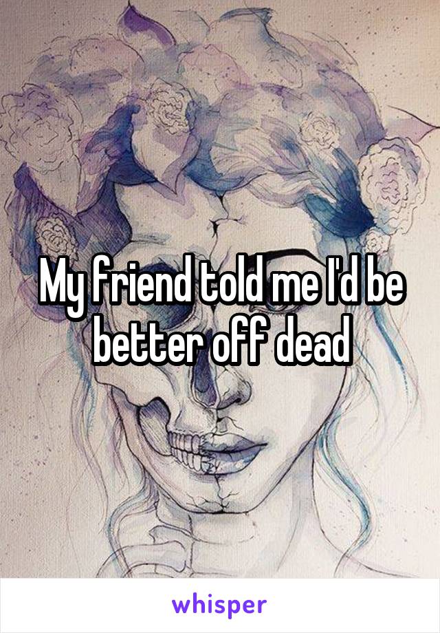 My friend told me I'd be better off dead