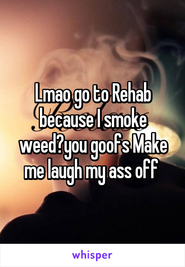 Lmao go to Rehab because I smoke weed?you goofs Make me laugh my ass off 