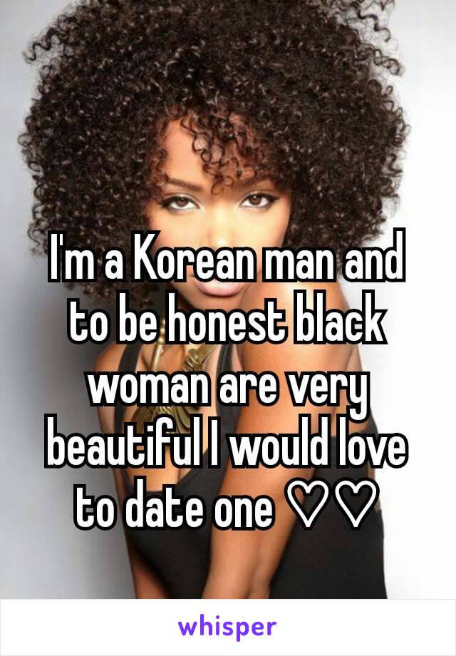 I'm a Korean man and to be honest black woman are very beautiful I would love to date one ♡♡