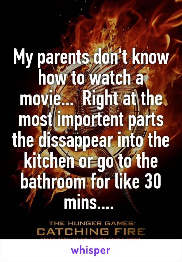 My parents don't know how to watch a movie...  Right at the most importent parts the dissappear into the kitchen or go to the bathroom for like 30 mins.... 