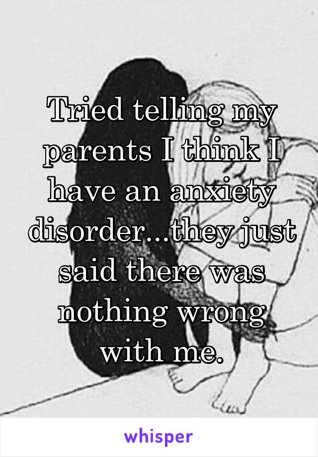 Tried telling my parents I think I have an anxiety disorder...they just said there was nothing wrong with me.