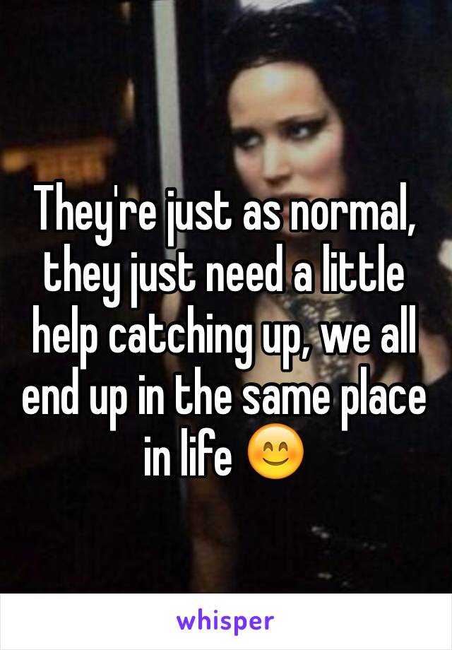 They're just as normal, they just need a little help catching up, we all end up in the same place in life 😊