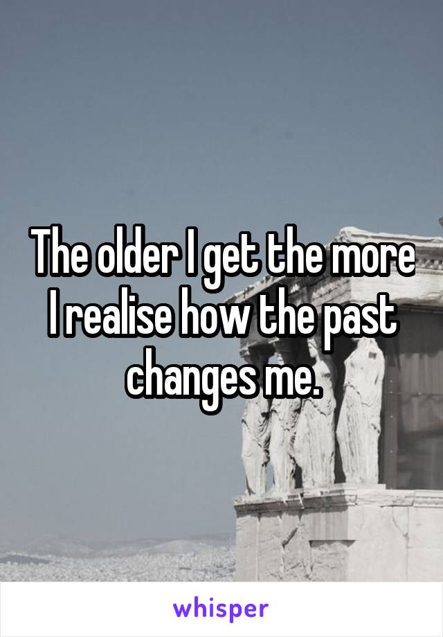 The older I get the more I realise how the past changes me.