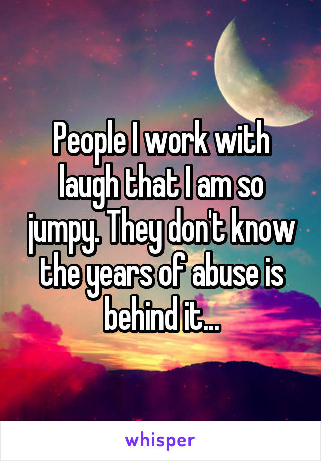 People I work with laugh that I am so jumpy. They don't know the years of abuse is behind it...