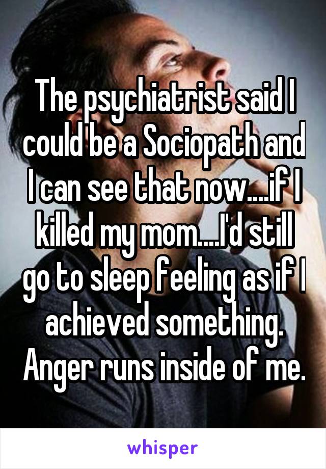 The psychiatrist said I could be a Sociopath and I can see that now....if I killed my mom....I'd still go to sleep feeling as if I achieved something. Anger runs inside of me.