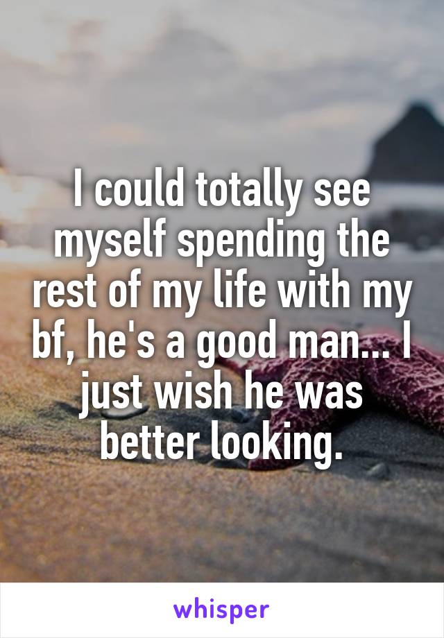 I could totally see myself spending the rest of my life with my bf, he's a good man... I just wish he was better looking.