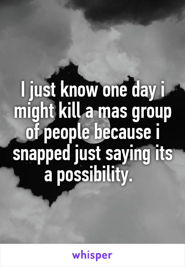 I just know one day i might kill a mas group of people because i snapped just saying its a possibility.  