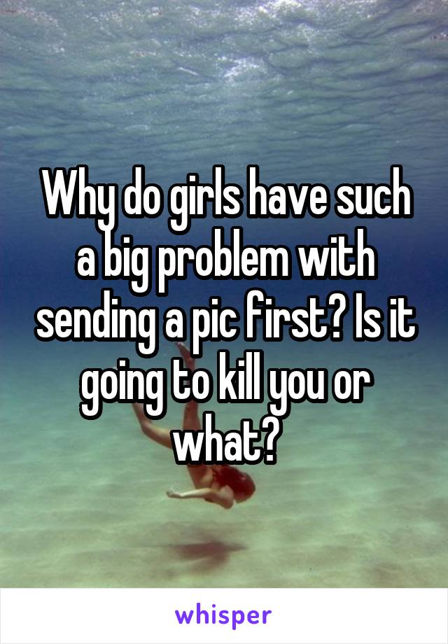 Why do girls have such a big problem with sending a pic first? Is it going to kill you or what?