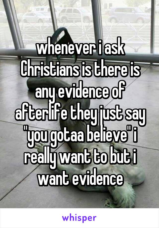 whenever i ask Christians is there is any evidence of afterlife they just say "you gotaa believe" i really want to but i want evidence