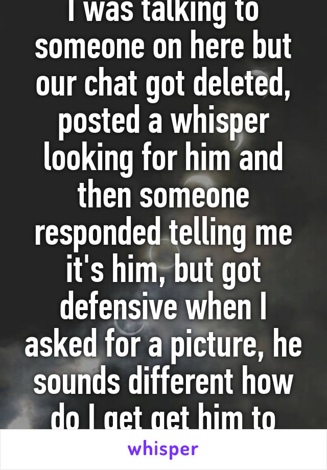 I was talking to someone on here but our chat got deleted, posted a whisper looking for him and then someone responded telling me it's him, but got defensive when I asked for a picture, he sounds different how do I get get him to send a picture? 