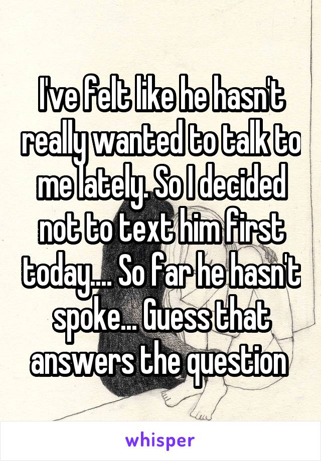 I've felt like he hasn't really wanted to talk to me lately. So I decided not to text him first today.... So far he hasn't spoke... Guess that answers the question 