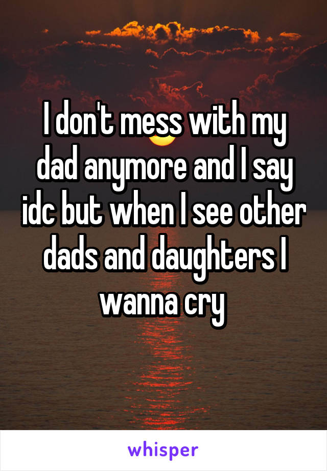 I don't mess with my dad anymore and I say idc but when I see other dads and daughters I wanna cry 
