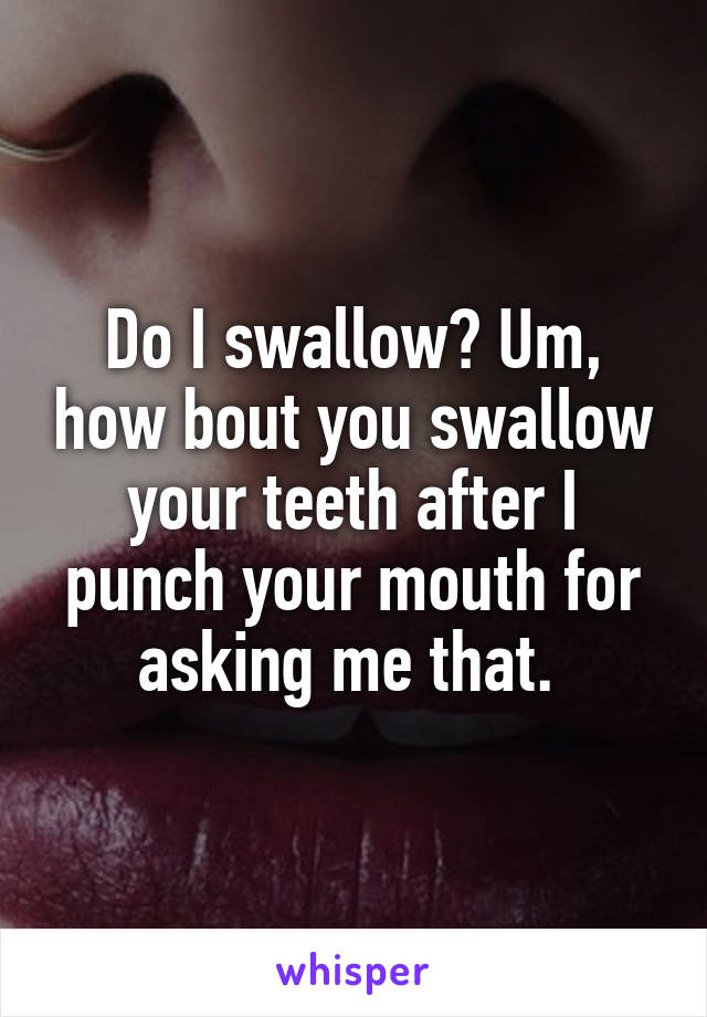 Do I swallow? Um, how bout you swallow your teeth after I punch your mouth for asking me that. 