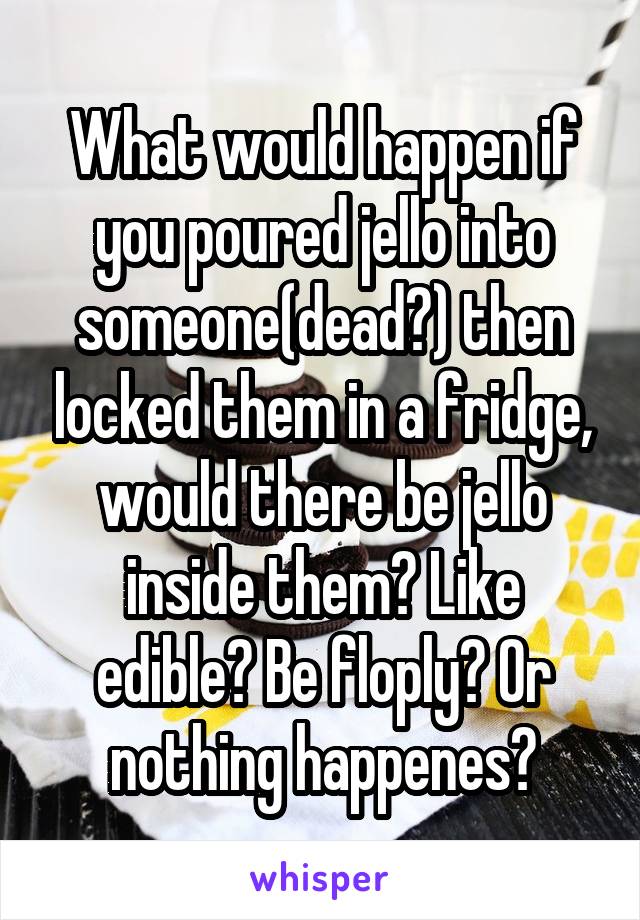 What would happen if you poured jello into someone(dead?) then locked them in a fridge, would there be jello inside them? Like edible? Be floply? Or nothing happenes?