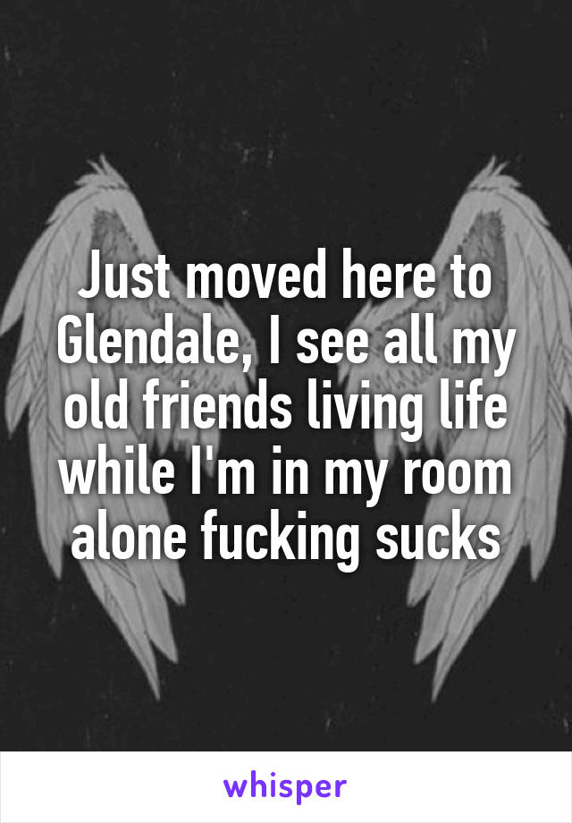 Just moved here to Glendale, I see all my old friends living life while I'm in my room alone fucking sucks