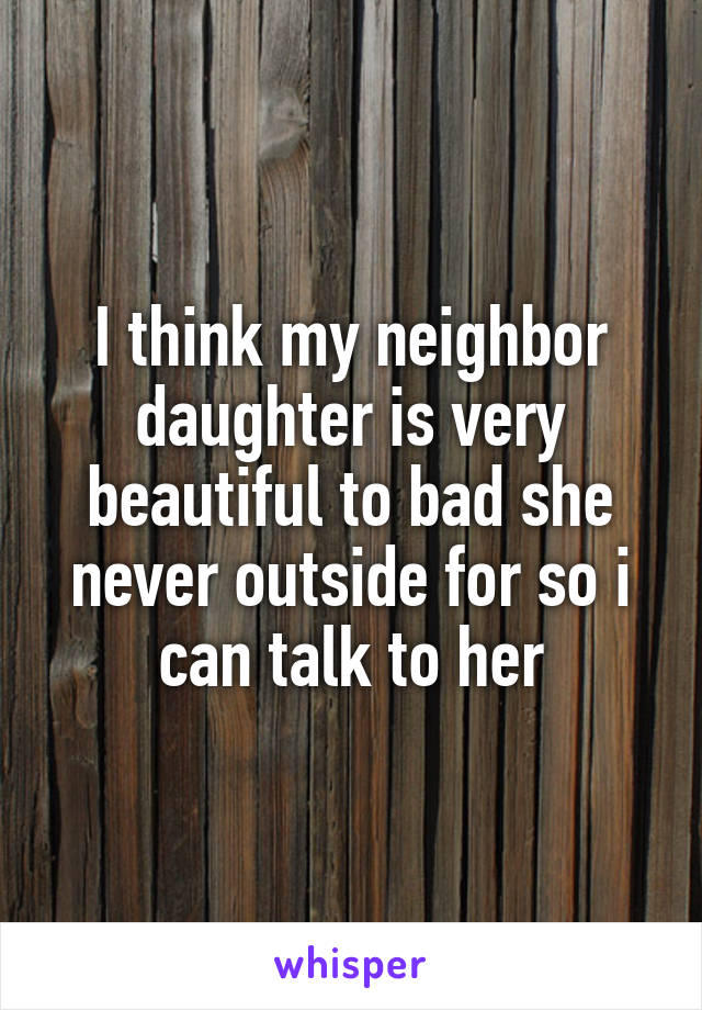 I think my neighbor daughter is very beautiful to bad she never outside for so i can talk to her