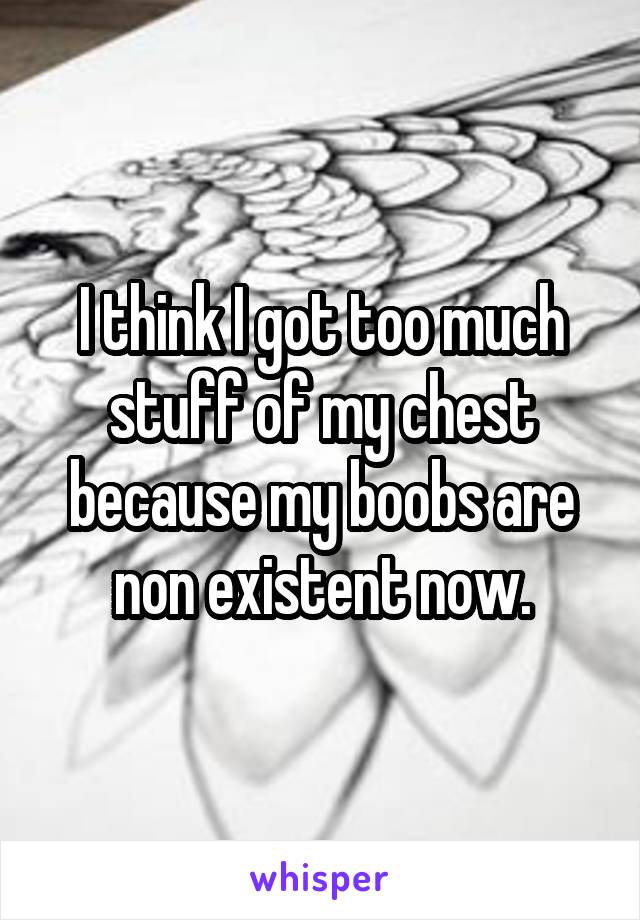 I think I got too much stuff of my chest because my boobs are non existent now.