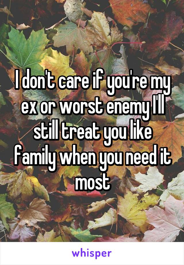 I don't care if you're my ex or worst enemy I'll still treat you like family when you need it most