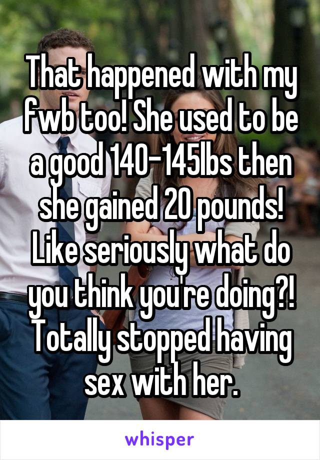 That happened with my fwb too! She used to be a good 140-145lbs then she gained 20 pounds! Like seriously what do you think you're doing?! Totally stopped having sex with her.