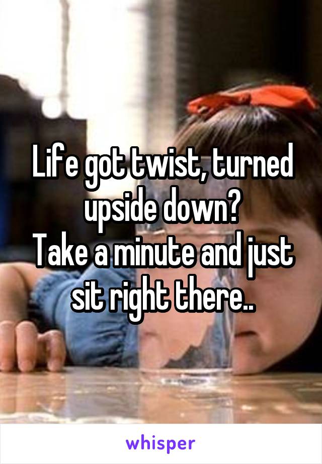 Life got twist, turned upside down?
Take a minute and just sit right there..