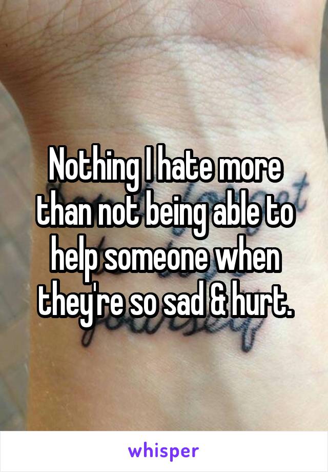 Nothing I hate more than not being able to help someone when they're so sad & hurt.