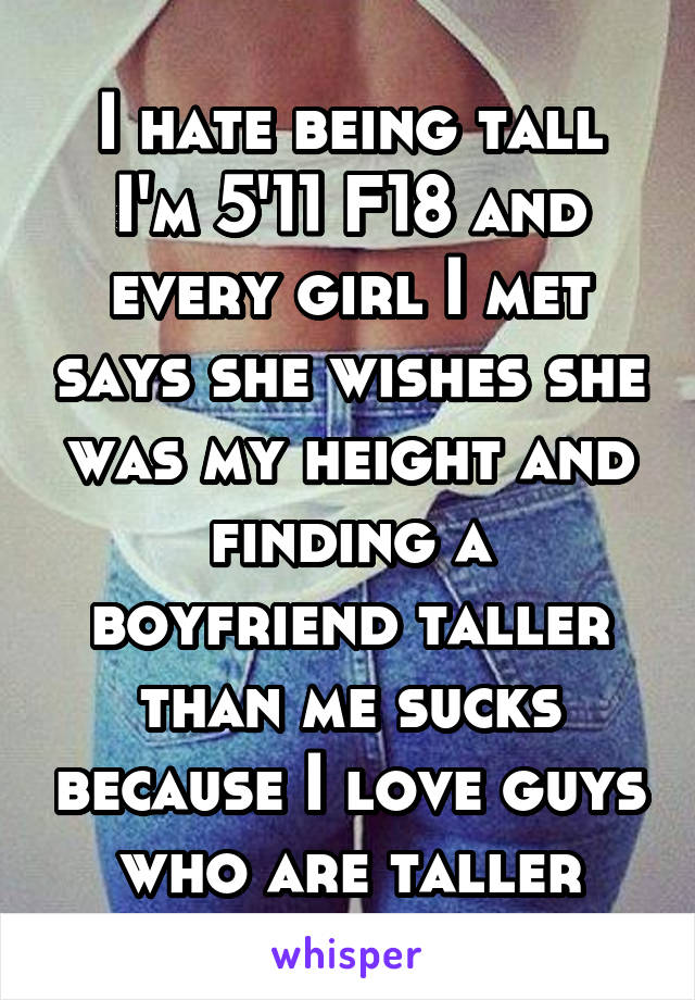 I hate being tall I'm 5'11 F18 and every girl I met says she wishes she was my height and finding a boyfriend taller than me sucks because I love guys who are taller