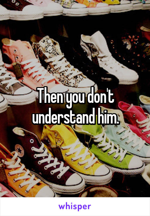 Then you don't understand him.