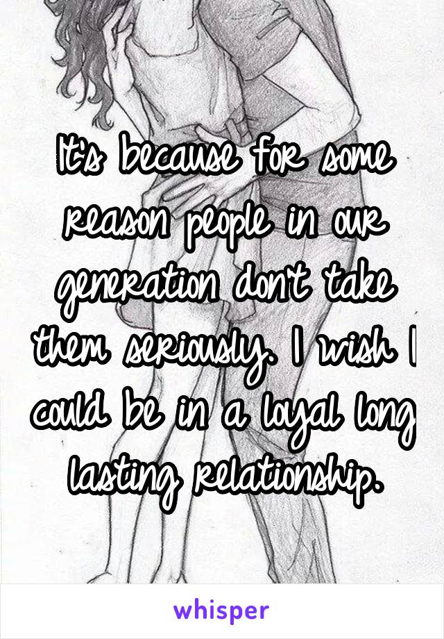 It's because for some reason people in our generation don't take them seriously. I wish I could be in a loyal long lasting relationship.