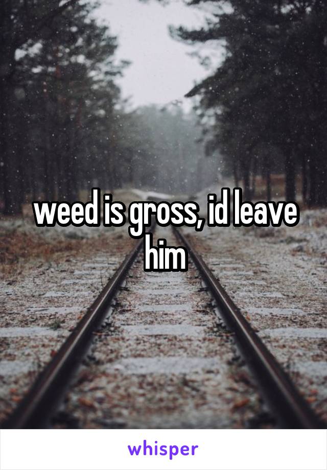 weed is gross, id leave him