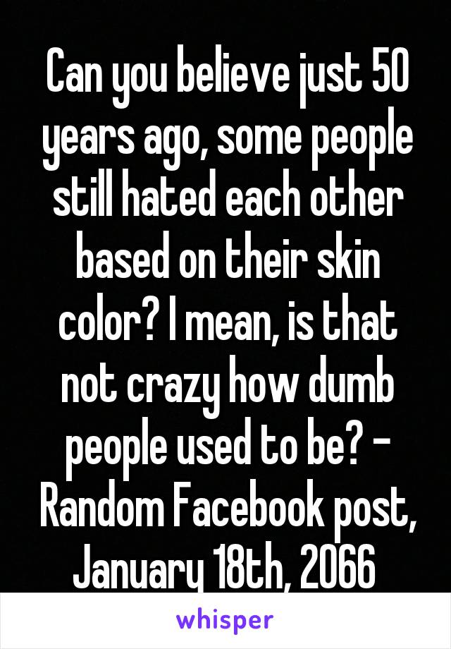 Can you believe just 50 years ago, some people still hated each other based on their skin color? I mean, is that not crazy how dumb people used to be? - Random Facebook post, January 18th, 2066 