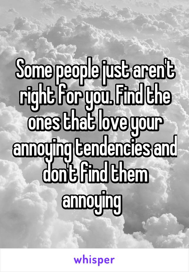 Some people just aren't right for you. Find the ones that love your annoying tendencies and don't find them annoying  