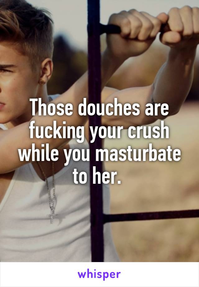 Those douches are fucking your crush while you masturbate to her. 