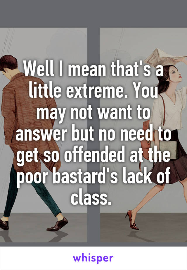 Well I mean that's a little extreme. You may not want to answer but no need to get so offended at the poor bastard's lack of class. 