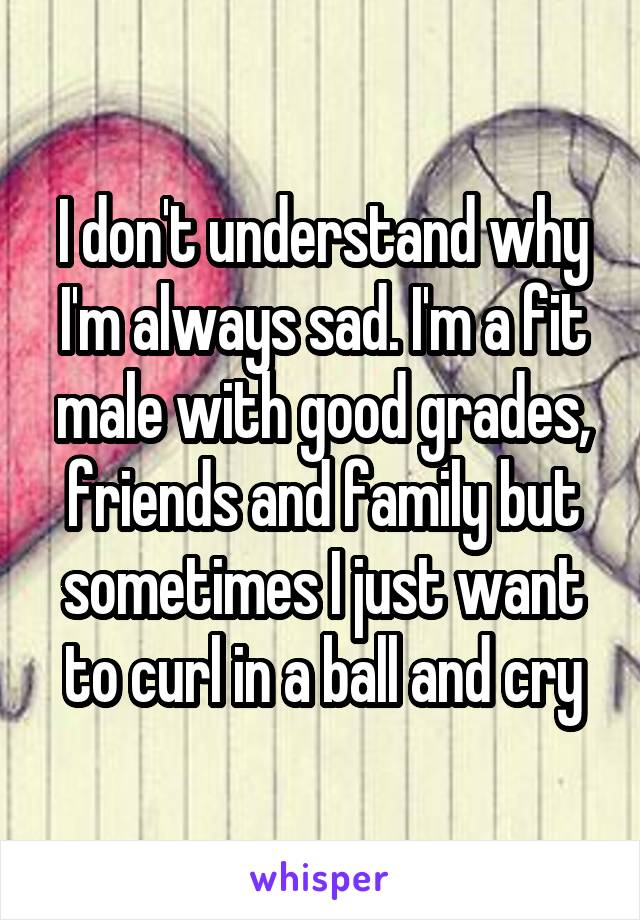 I don't understand why I'm always sad. I'm a fit male with good grades, friends and family but sometimes I just want to curl in a ball and cry