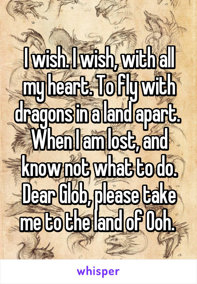 I wish. I wish, with all my heart. To fly with dragons in a land apart. 
When I am lost, and know not what to do. Dear Glob, please take me to the land of Ooh. 