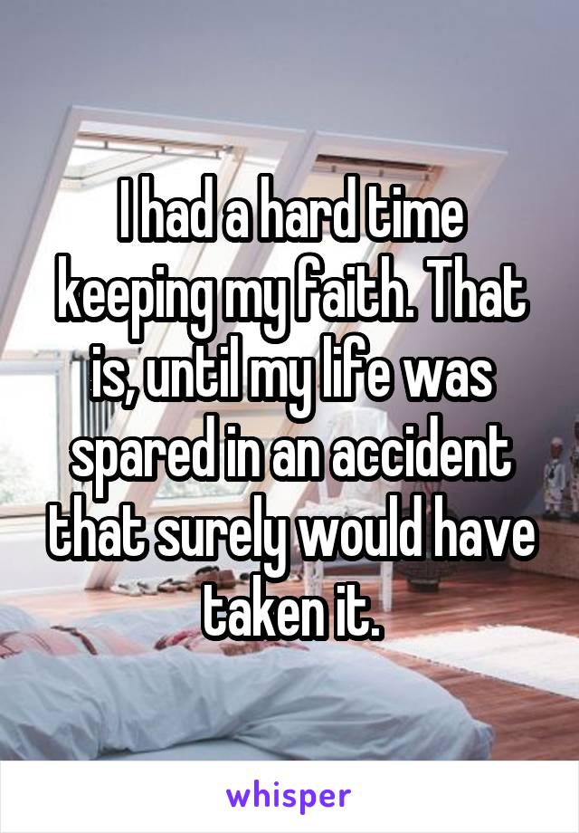 I had a hard time keeping my faith. That is, until my life was spared in an accident that surely would have taken it.