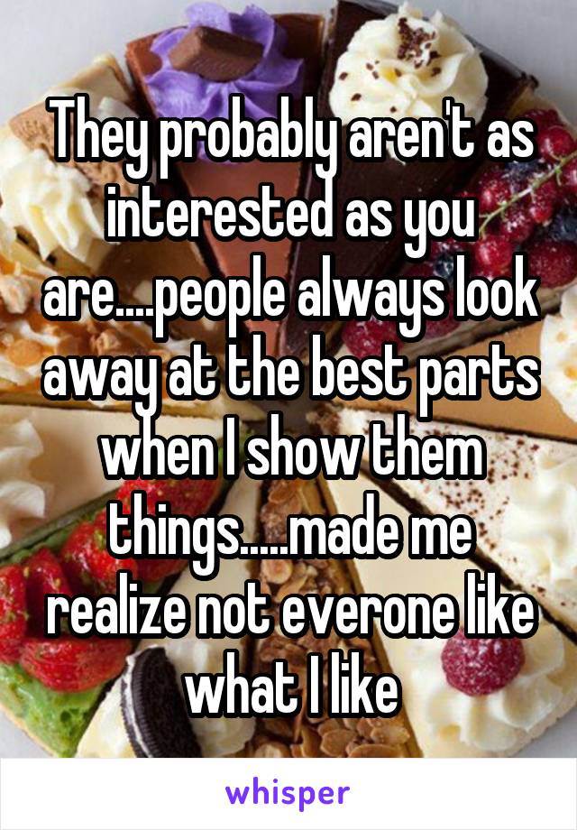 They probably aren't as interested as you are....people always look away at the best parts when I show them things.....made me realize not everone like what I like