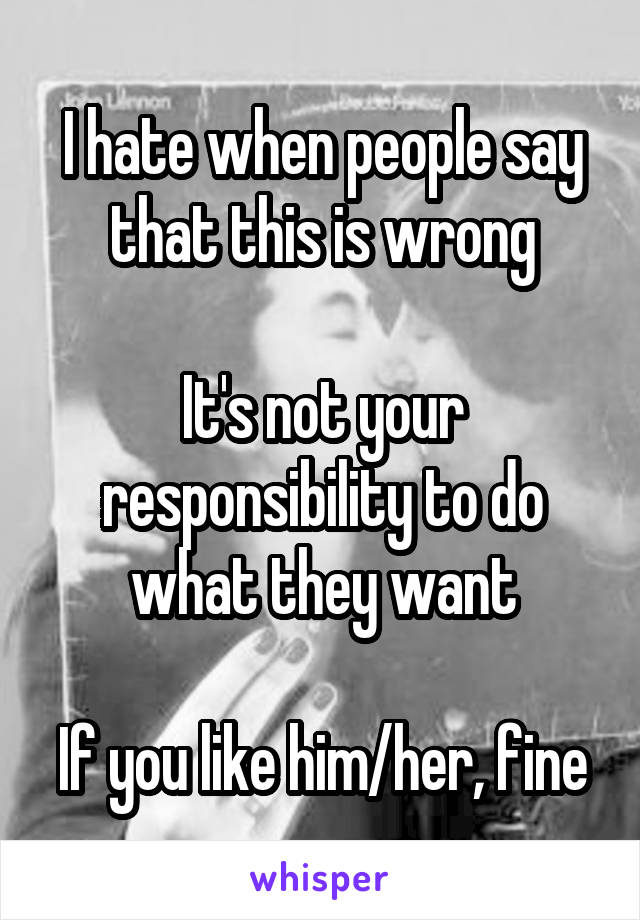 I hate when people say that this is wrong

It's not your responsibility to do what they want

If you like him/her, fine