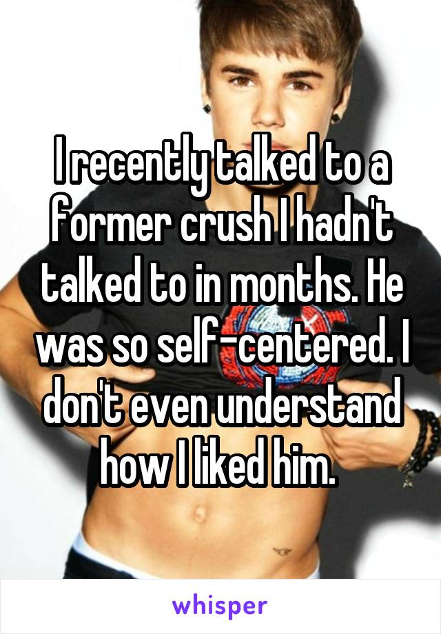 I recently talked to a former crush I hadn't talked to in months. He was so self-centered. I don't even understand how I liked him. 