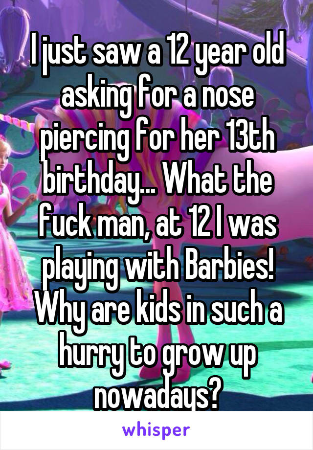 I just saw a 12 year old asking for a nose piercing for her 13th birthday... What the fuck man, at 12 I was playing with Barbies! Why are kids in such a hurry to grow up nowadays?