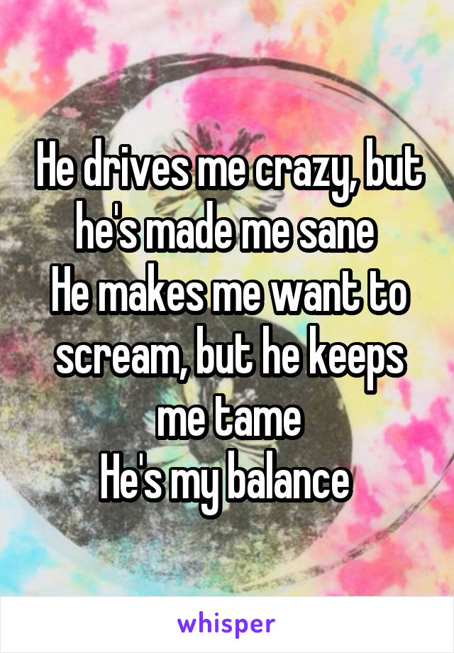 He drives me crazy, but he's made me sane 
He makes me want to scream, but he keeps me tame
He's my balance 