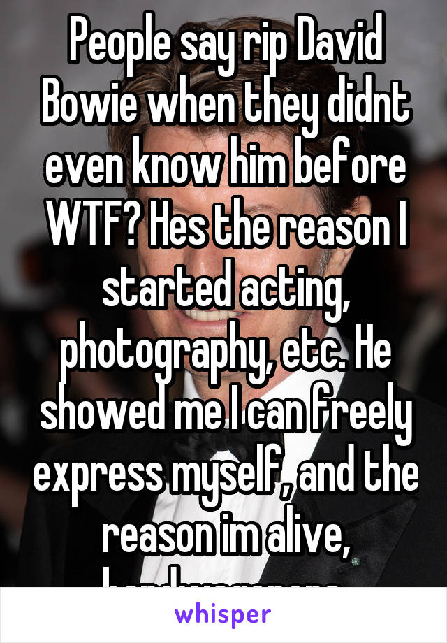 People say rip David Bowie when they didnt even know him before WTF? Hes the reason I started acting, photography, etc. He showed me I can freely express myself, and the reason im alive, bandwagoners 