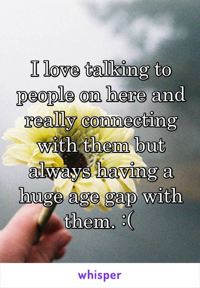 I love talking to people on here and really connecting with them but always having a huge age gap with them. :( 