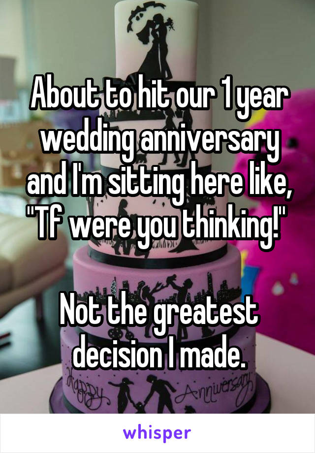 About to hit our 1 year wedding anniversary and I'm sitting here like, "Tf were you thinking!" 

Not the greatest decision I made.